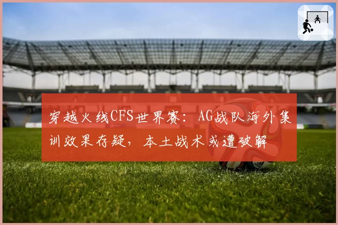 穿越火线CFS世界赛：AG战队海外集训效果存疑，本土战术或遭破解