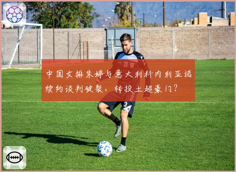 中国女排朱婷与意大利科内利亚诺续约谈判破裂，转投土超豪门？