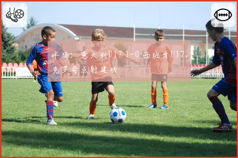 半场：意大利U17 1-0 西班牙U17，克罗奇点射建功
