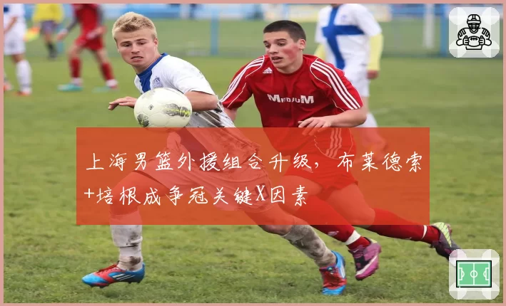上海男篮外援组合升级,布莱德索+培根成争冠关键X因素