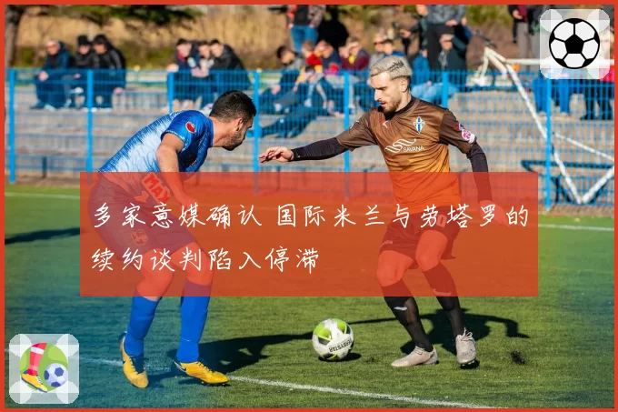 多家意媒确认 国际米兰与劳塔罗的续约谈判陷入停滞