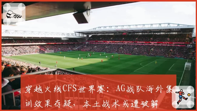 穿越火线CFS世界赛：AG战队海外集训效果存疑，本土战术或遭破解