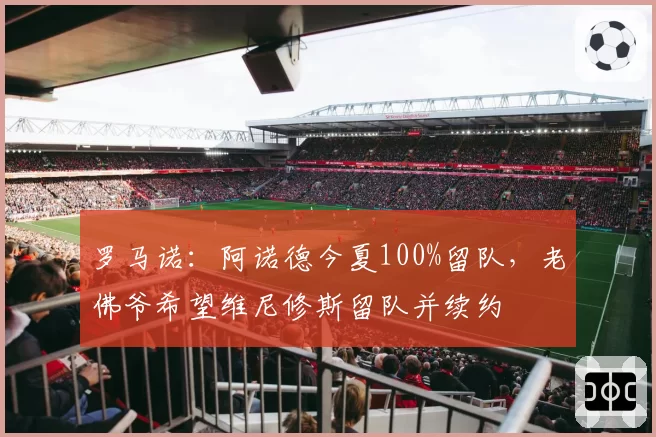 罗马诺：阿诺德今夏100%留队，老佛爷希望维尼修斯留队并续约