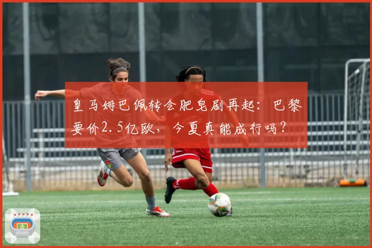 皇马姆巴佩转会肥皂剧再起:巴黎要价2.5亿欧,今夏真能成行吗?