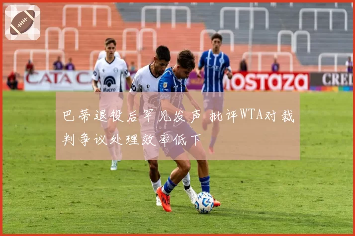 巴蒂退役后罕见发声 批评WTA对裁判争议处理效率低下