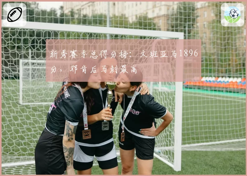 新秀赛季总得分榜：文班亚马1896分，邓肯后马刺最高