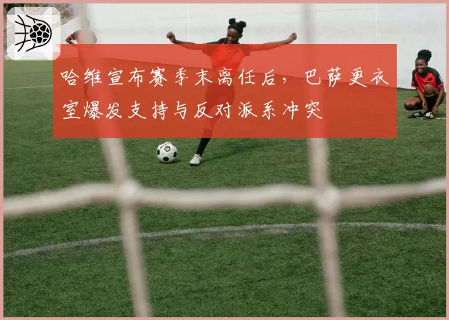 哈维宣布赛季末离任后，巴萨更衣室爆发支持与反对派系冲突