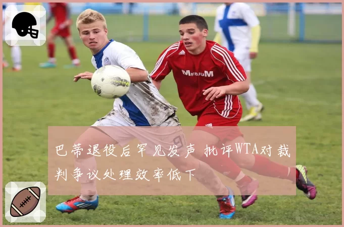 巴蒂退役后罕见发声 批评WTA对裁判争议处理效率低下