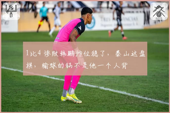 1比4 惨败韩鹏帅位稳了，泰山这盘棋，输球的锅不是他一个人背