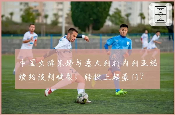 中国女排朱婷与意大利科内利亚诺续约谈判破裂，转投土超豪门？