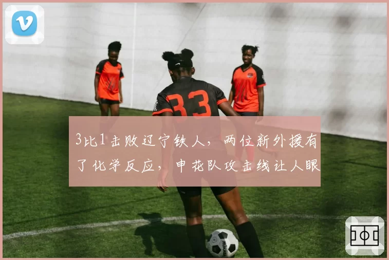 3比1击败辽宁铁人，两位新外援有了化学反应，申花队攻击线让人眼前一亮