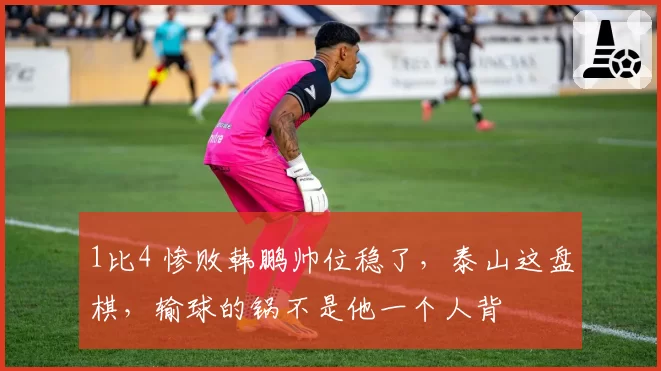 1比4 惨败韩鹏帅位稳了，泰山这盘棋，输球的锅不是他一个人背