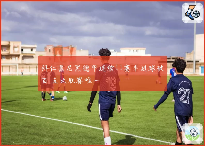 拜仁慕尼黑德甲连续11赛季进球破百 五大联赛唯一