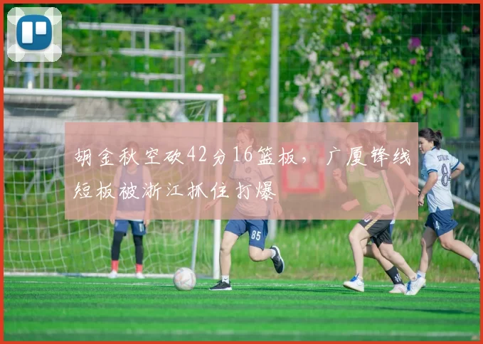 胡金秋空砍42分16篮板,广厦锋线短板被浙江抓住打爆