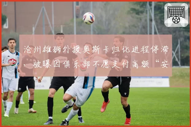 沧州雄狮外援奥斯卡归化进程停滞,被曝因俱乐部不愿支付高额“安家费”