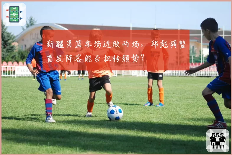 新疆男篮客场连败两场，邱彪调整首发阵容能否扭转颓势？