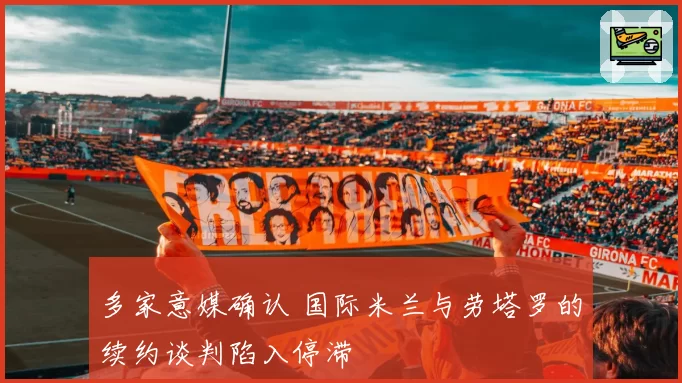 多家意媒确认 国际米兰与劳塔罗的续约谈判陷入停滞