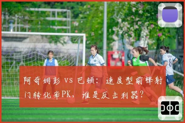 阿奇姆彭 vs 巴顿：速度型前锋射门转化率PK，谁是反击利器？