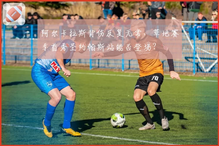 阿尔卡拉斯背伤反复无常，草地赛季首秀圣约翰斯站能否登场？