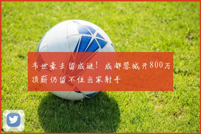 韦世豪去留成谜！成都蓉城开800万顶薪仍留不住当家射手