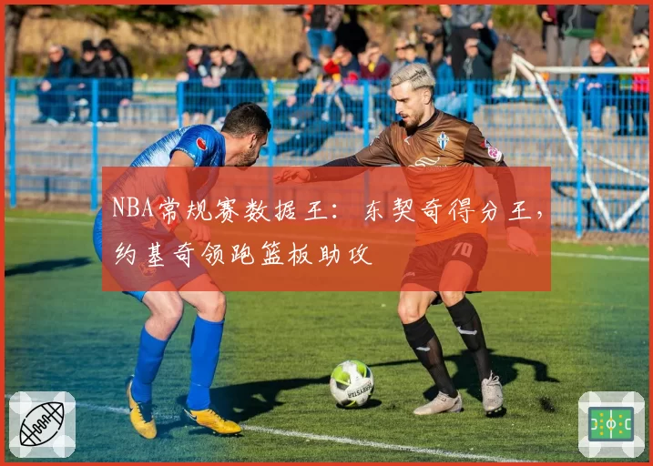 NBA常规赛数据王:东契奇得分王,约基奇领跑篮板助攻