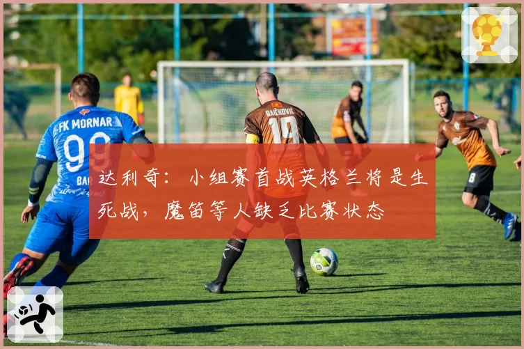 达利奇：小组赛首战英格兰将是生死战，魔笛等人缺乏比赛状态