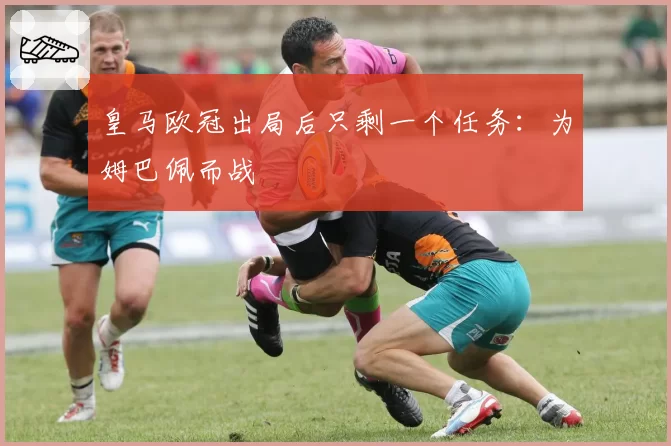 皇马欧冠出局后只剩一个任务：为姆巴佩而战