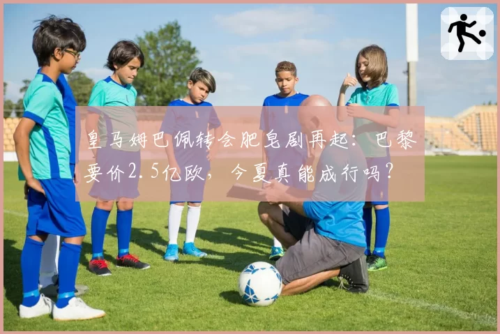 皇马姆巴佩转会肥皂剧再起:巴黎要价2.5亿欧,今夏真能成行吗?